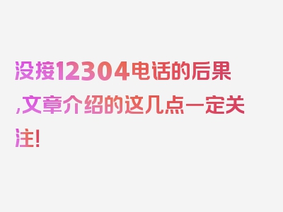 没接12304电话的后果,文章介绍的这几点一定关注！