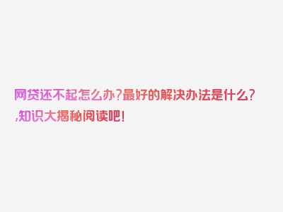 网贷还不起怎么办?最好的解决办法是什么?,知识大揭秘阅读吧！