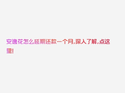 安逸花怎么延期还款一个月，深入了解，点这里！