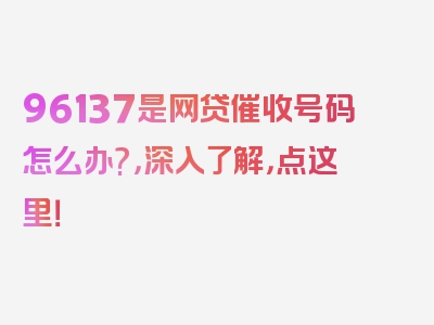 96137是网贷催收号码怎么办?，深入了解，点这里！