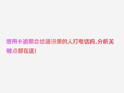 信用卡逾期会给通讯录的人打电话吗，分析关键点都在这！