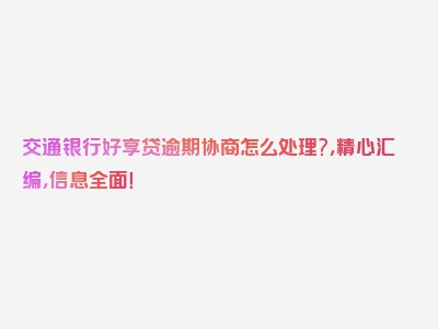 交通银行好享贷逾期协商怎么处理?，精心汇编，信息全面！