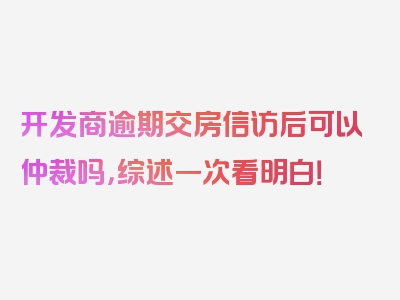 开发商逾期交房信访后可以仲裁吗，综述一次看明白！