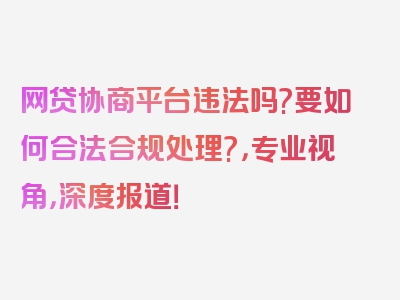 网贷协商平台违法吗?要如何合法合规处理?，专业视角，深度报道！