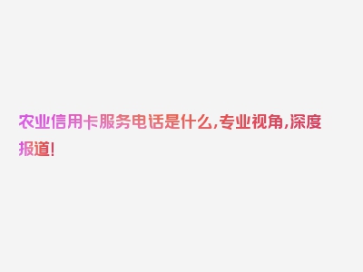 农业信用卡服务电话是什么，专业视角，深度报道！