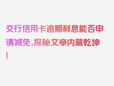 交行信用卡逾期利息能否申请减免，探秘文章内藏乾坤！