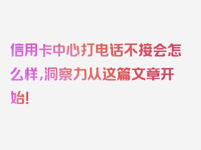 信用卡中心打电话不接会怎么样，洞察力从这篇文章开始！