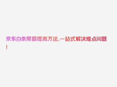 京东白条限额提高方法,一站式解决难点问题！