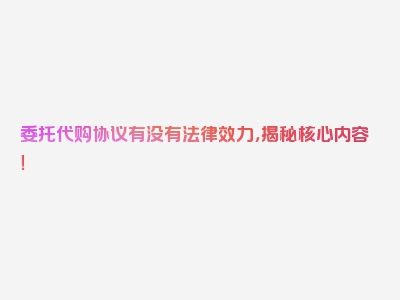 委托代购协议有没有法律效力，揭秘核心内容！