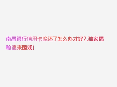 南昌银行信用卡晚还了怎么办才好?,独家揭秘速来围观！