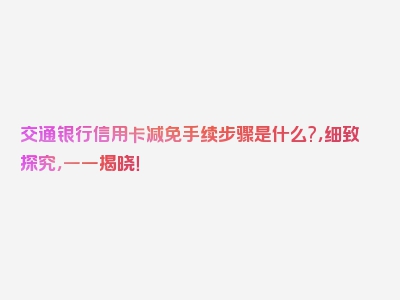 交通银行信用卡减免手续步骤是什么?，细致探究，一一揭晓！