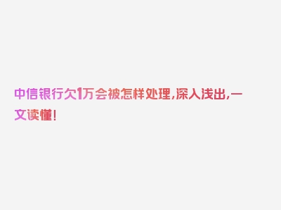 中信银行欠1万会被怎样处理，深入浅出，一文读懂！