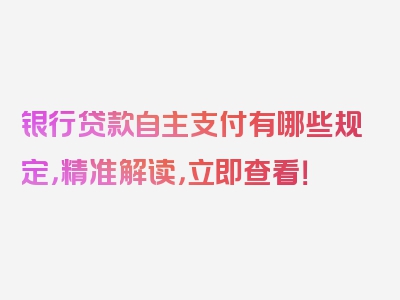 银行贷款自主支付有哪些规定，精准解读，立即查看！