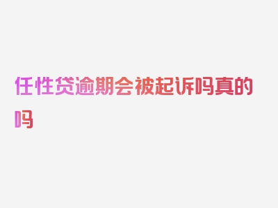 任性贷逾期会被起诉吗真的吗