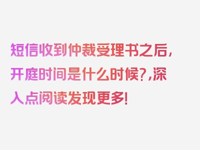 短信收到仲裁受理书之后,开庭时间是什么时候?，深入点阅读发现更多！