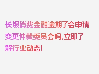 长银消费金融逾期了会申请变更仲裁委员会吗,立即了解行业动态！