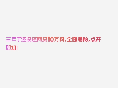 三年了还没还网贷10万吗，全面揭秘，点开即知！