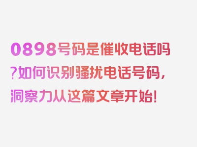 0898号码是催收电话吗?如何识别骚扰电话号码，洞察力从这篇文章开始！