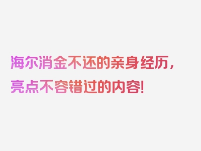 海尔消金不还的亲身经历，亮点不容错过的内容！