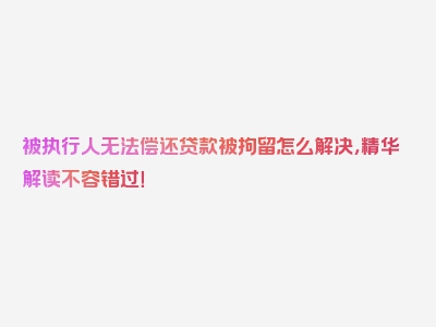 被执行人无法偿还贷款被拘留怎么解决，精华解读不容错过！