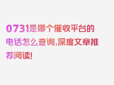 0731是哪个催收平台的电话怎么查询,深度文章推荐阅读！