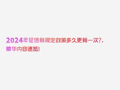 2024年征信新规定政策多久更新一次?，精华内容速览！