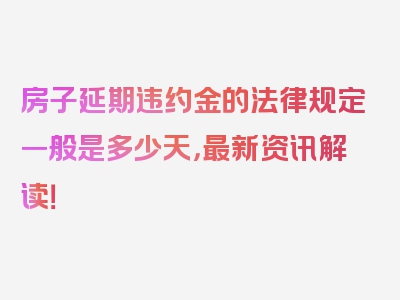 房子延期违约金的法律规定一般是多少天，最新资讯解读！