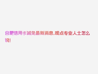 合肥信用卡减免最新消息，观点专业人士怎么说！