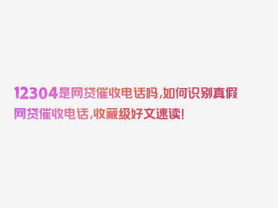 12304是网贷催收电话吗,如何识别真假网贷催收电话,收藏级好文速读！