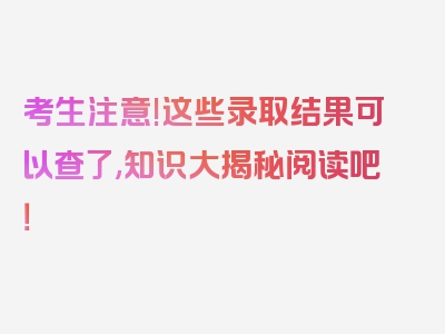 考生注意!这些录取结果可以查了,知识大揭秘阅读吧！