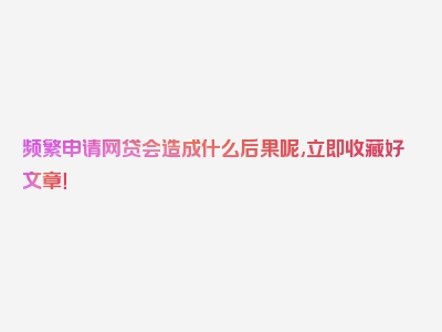 频繁申请网贷会造成什么后果呢,立即收藏好文章！