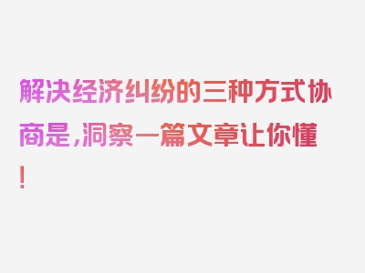 解决经济纠纷的三种方式协商是，洞察一篇文章让你懂！