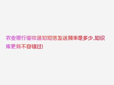 农业银行催收通知短信发送频率是多少,知识库更新不容错过！