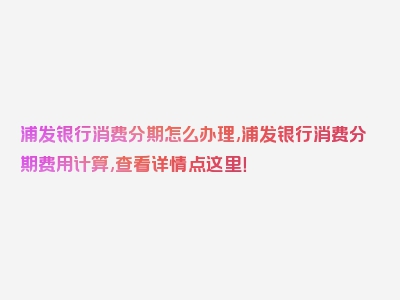 浦发银行消费分期怎么办理,浦发银行消费分期费用计算,查看详情点这里！