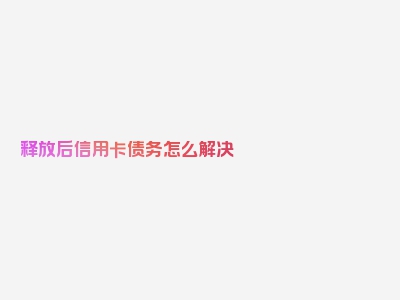 释放后信用卡债务怎么解决