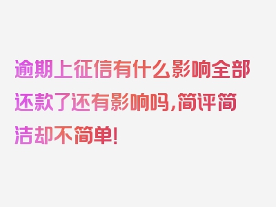 逾期上征信有什么影响全部还款了还有影响吗，简评简洁却不简单！