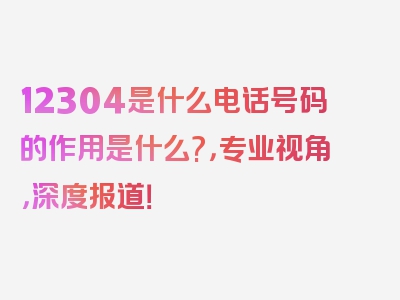 12304是什么电话号码的作用是什么?，专业视角，深度报道！