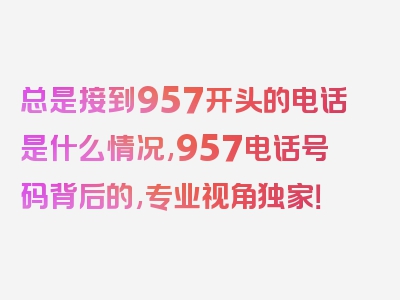 总是接到957开头的电话是什么情况,957电话号码背后的,专业视角独家！