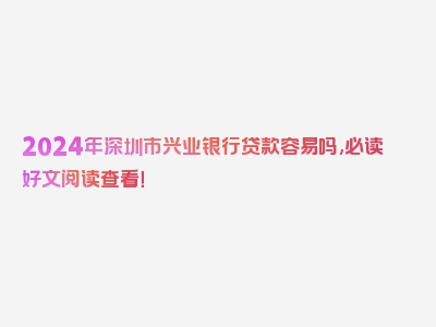 2024年深圳市兴业银行贷款容易吗,必读好文阅读查看！