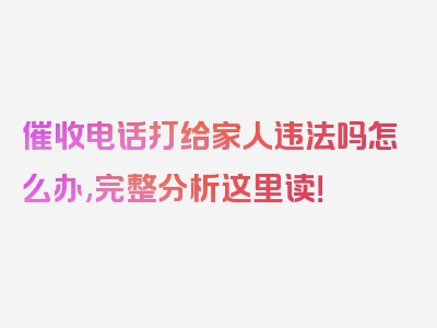 催收电话打给家人违法吗怎么办,完整分析这里读！