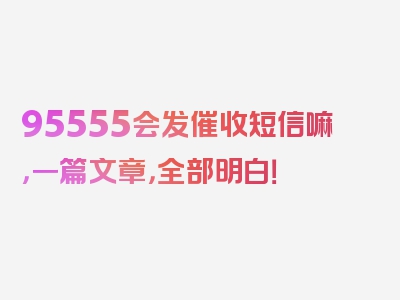 95555会发催收短信嘛，一篇文章，全部明白！