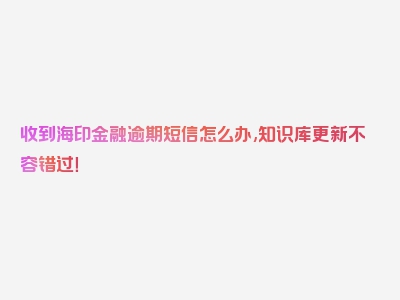 收到海印金融逾期短信怎么办,知识库更新不容错过！