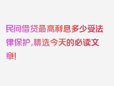 民间借贷最高利息多少受法律保护，精选今天的必读文章！