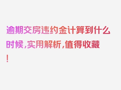 逾期交房违约金计算到什么时候，实用解析，值得收藏！