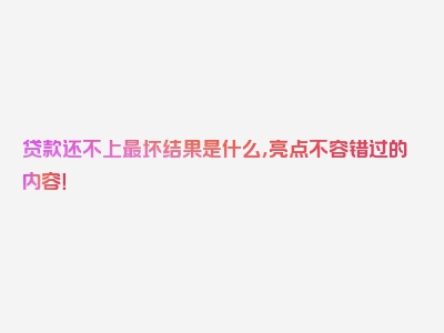 贷款还不上最坏结果是什么，亮点不容错过的内容！