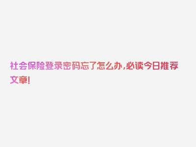 社会保险登录密码忘了怎么办，必读今日推荐文章！