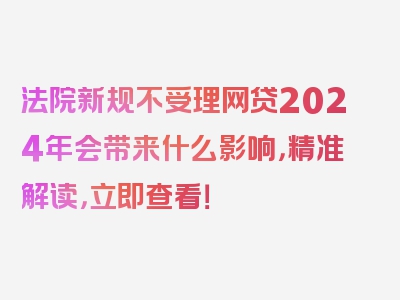 法院新规不受理网贷2024年会带来什么影响，精准解读，立即查看！