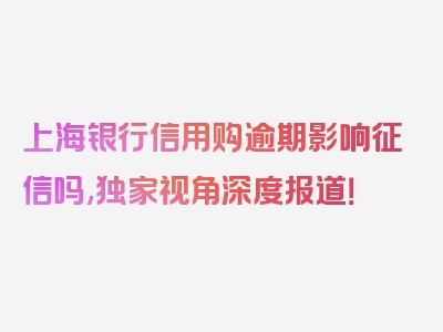 上海银行信用购逾期影响征信吗,独家视角深度报道！