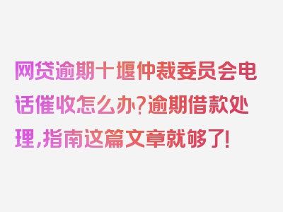 网贷逾期十堰仲裁委员会电话催收怎么办?逾期借款处理，指南这篇文章就够了！