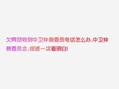 欠网贷收到中卫仲裁委员电话怎么办,中卫仲裁委员会，综述一次看明白！